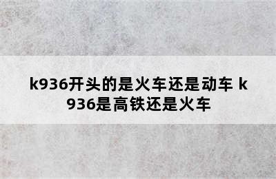 k936开头的是火车还是动车 k936是高铁还是火车